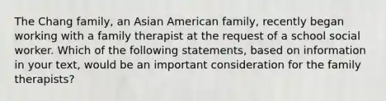 The Chang family, an Asian American family, recently began working with a family therapist at the request of a school social worker. Which of the following statements, based on information in your text, would be an important consideration for the family therapists?