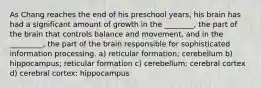 As Chang reaches the end of his preschool years, his brain has had a significant amount of growth in the ________, the part of the brain that controls balance and movement, and in the _________, the part of the brain responsible for sophisticated information processing. a) reticular formation; cerebellum b) hippocampus; reticular formation c) cerebellum; cerebral cortex d) cerebral cortex; hippocampus