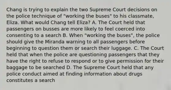 Chang is trying to explain the two Supreme Court decisions on the police technique of "working the buses" to his classmate, Eliza. What would Chang tell Eliza? A. The Court held that passengers on busses are more likely to feel coerced into consenting to a search B. When "working the buses", the police should give the Miranda warning to all passengers before beginning to question them or search their luggage. C. The Court held that when the police are questioning passengers that they have the right to refuse to respond or to give permission for their baggage to be searched D. The Supreme Court held that any police conduct aimed at finding information about drugs constitutes a search