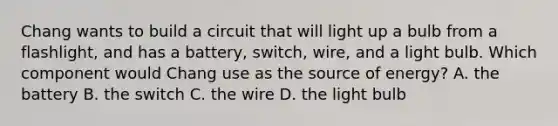 Chang wants to build a circuit that will light up a bulb from a flashlight, and has a battery, switch, wire, and a light bulb. Which component would Chang use as the source of energy? A. the battery B. the switch C. the wire D. the light bulb