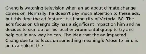 Chang is watching television when an ad about climate change comes on. Normally, he doesn't pay much attention to these ads, but this time the ad features his home city of Victoria, BC. The ad's focus on Chang's city has a significant impact on him and he decides to sign up for his local environmental group to try and help out in any way he can. The idea that the ad impacted Chang due to its focus on something meaningful/close to him, is an example of the