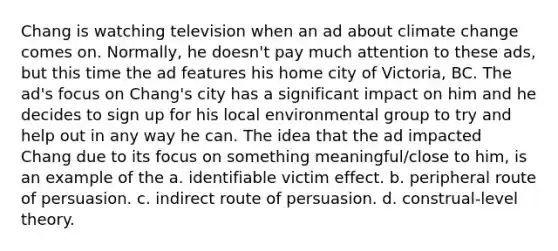 Chang is watching television when an ad about climate change comes on. Normally, he doesn't pay much attention to these ads, but this time the ad features his home city of Victoria, BC. The ad's focus on Chang's city has a significant impact on him and he decides to sign up for his local environmental group to try and help out in any way he can. The idea that the ad impacted Chang due to its focus on something meaningful/close to him, is an example of the a. identifiable victim effect. b. peripheral route of persuasion. c. indirect route of persuasion. d. construal-level theory.