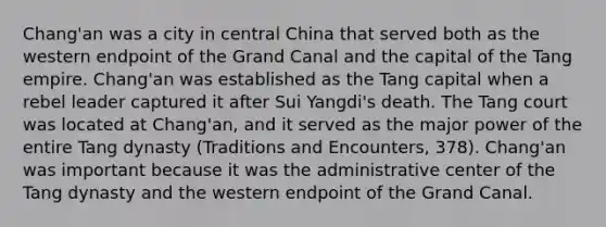 Chang'an was a city in central China that served both as the western endpoint of the Grand Canal and the capital of the Tang empire. Chang'an was established as the Tang capital when a rebel leader captured it after Sui Yangdi's death. The Tang court was located at Chang'an, and it served as the major power of the entire Tang dynasty (Traditions and Encounters, 378). Chang'an was important because it was the administrative center of the Tang dynasty and the western endpoint of the Grand Canal.