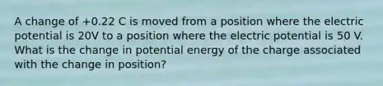 A change of +0.22 C is moved from a position where the electric potential is 20V to a position where the electric potential is 50 V. What is the change in potential energy of the charge associated with the change in position?