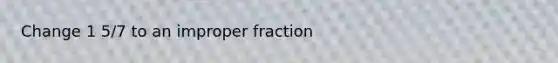 Change 1 5/7 to an improper fraction