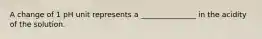 A change of 1 pH unit represents a _______________ in the acidity of the solution.
