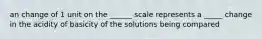 an change of 1 unit on the ______ scale represents a _____ change in the acidity of basicity of the solutions being compared