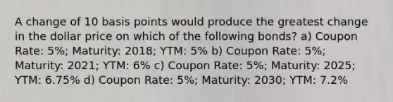 A change of 10 basis points would produce the greatest change in the dollar price on which of the following bonds? a) Coupon Rate: 5%; Maturity: 2018; YTM: 5% b) Coupon Rate: 5%; Maturity: 2021; YTM: 6% c) Coupon Rate: 5%; Maturity: 2025; YTM: 6.75% d) Coupon Rate: 5%; Maturity: 2030; YTM: 7.2%