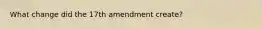 What change did the 17th amendment create?