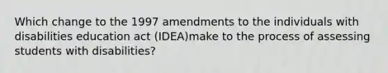 Which change to the 1997 amendments to the individuals with disabilities education act (IDEA)make to the process of assessing students with disabilities?