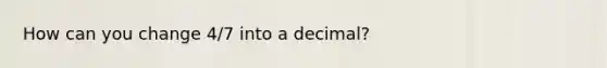 How can you change 4/7 into a decimal?