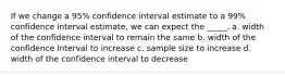 If we change a 95% confidence interval estimate to a 99% confidence interval estimate, we can expect the _____. a. width of the confidence interval to remain the same b. width of the confidence interval to increase c. sample size to increase d. width of the confidence interval to decrease