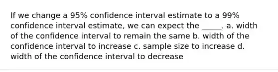 If we change a 95% confidence interval estimate to a 99% confidence interval estimate, we can expect the _____. a. width of the confidence interval to remain the same b. width of the confidence interval to increase c. sample size to increase d. width of the confidence interval to decrease