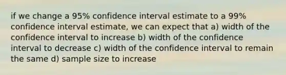 if we change a 95% confidence interval estimate to a 99% confidence interval estimate, we can expect that a) width of the confidence interval to increase b) width of the confidence interval to decrease c) width of the confidence interval to remain the same d) sample size to increase