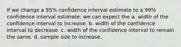 If we change a 95% confidence interval estimate to a 99% confidence interval estimate, we can expect the a. width of the confidence interval to increase. b. width of the confidence interval to decrease. c. width of the confidence interval to remain the same. d. sample size to increase.