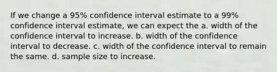 If we change a 95% confidence interval estimate to a 99% confidence interval estimate, we can expect the a. width of the confidence interval to increase. b. width of the confidence interval to decrease. c. width of the confidence interval to remain the same. d. sample size to increase.