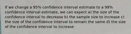 If we change a 95% confidence interval estimate to a 99% confidence interval estimate, we can expect a) the size of the confidence interval to decrease b) the sample size to increase c) the size of the confidence interval to remain the same d) the size of the confidence interval to increase