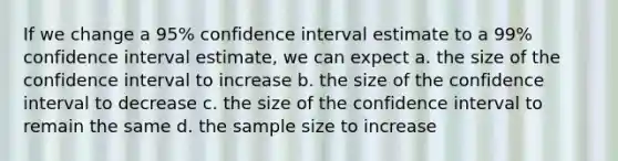 If we change a 95% confidence interval estimate to a 99% confidence interval estimate, we can expect a. the size of the confidence interval to increase b. the size of the confidence interval to decrease c. the size of the confidence interval to remain the same d. the sample size to increase