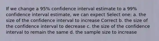 If we change a 95% confidence interval estimate to a 99% confidence interval estimate, we can expect Select one: a. the size of the confidence interval to increase Correct b. the size of the confidence interval to decrease c. the size of the confidence interval to remain the same d. the sample size to increase