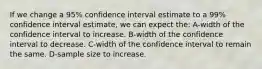 If we change a 95% confidence interval estimate to a 99% confidence interval estimate, we can expect the: A-width of the confidence interval to increase. B-width of the confidence interval to decrease. C-width of the confidence interval to remain the same. D-sample size to increase.