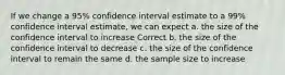 If we change a 95% confidence interval estimate to a 99% confidence interval estimate, we can expect a. the size of the confidence interval to increase Correct b. the size of the confidence interval to decrease c. the size of the confidence interval to remain the same d. the sample size to increase