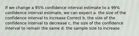 If we change a 95% confidence interval estimate to a 99% confidence interval estimate, we can expect a. the size of the confidence interval to increase Correct b. the size of the confidence interval to decrease c. the size of the confidence interval to remain the same d. the sample size to increase