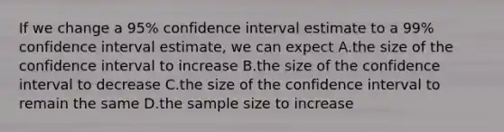 If we change a 95% confidence interval estimate to a 99% confidence interval estimate, we can expect A.the size of the confidence interval to increase B.the size of the confidence interval to decrease C.the size of the confidence interval to remain the same D.the sample size to increase