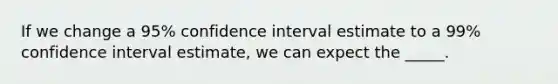 If we change a 95% confidence interval estimate to a 99% confidence interval estimate, we can expect the _____.