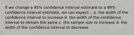 If we change a 95% confidence interval estimate to a 99% confidence interval estimate, we can expect... a. the width of the confidence interval to increase b. the width of the confidence interval to remain the same c. the sample size to increase d. the width of the confidence interval to decrease