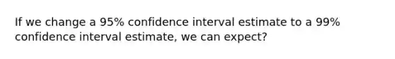 If we change a 95% confidence interval estimate to a 99% confidence interval estimate, we can expect?