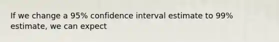 If we change a 95% confidence interval estimate to 99% estimate, we can expect