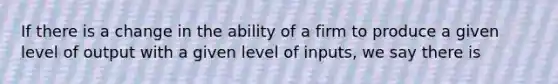 If there is a change in the ability of a firm to produce a given level of output with a given level of inputs, we say there is