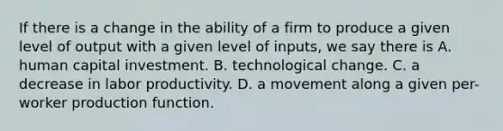 If there is a change in the ability of a firm to produce a given level of output with a given level of inputs, we say there is A. human capital investment. B. technological change. C. a decrease in labor productivity. D. a movement along a given per-worker production function.