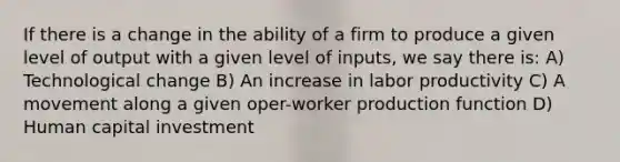 If there is a change in the ability of a firm to produce a given level of output with a given level of inputs, we say there is: A) Technological change B) An increase in labor productivity C) A movement along a given oper-worker production function D) Human capital investment