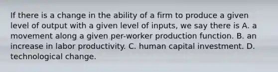 If there is a change in the ability of a firm to produce a given level of output with a given level of​ inputs, we say there is A. a movement along a given per-worker production function. B. an increase in labor productivity. C. human capital investment. D. technological change.