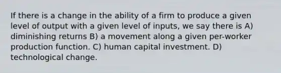 If there is a change in the ability of a firm to produce a given level of output with a given level of inputs, we say there is A) diminishing returns B) a movement along a given per-worker production function. C) human capital investment. D) technological change.