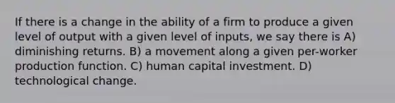 If there is a change in the ability of a firm to produce a given level of output with a given level of inputs, we say there is A) diminishing returns. B) a movement along a given per-worker production function. C) human capital investment. D) technological change.