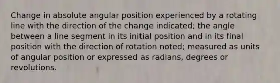 Change in absolute angular position experienced by a rotating line with the direction of the change indicated; the angle between a line segment in its initial position and in its final position with the direction of rotation noted; measured as units of angular position or expressed as radians, degrees or revolutions.