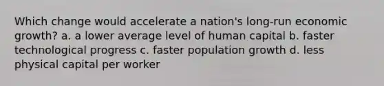 Which change would accelerate a nation's long-run economic growth? a. a lower average level of human capital b. faster technological progress c. faster population growth d. less physical capital per worker