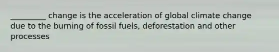 _________ change is the acceleration of global climate change due to the burning of fossil fuels, deforestation and other processes