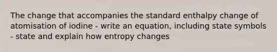 The change that accompanies the standard enthalpy change of atomisation of iodine - write an equation, including state symbols - state and explain how entropy changes