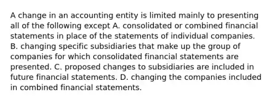 A change in an accounting entity is limited mainly to presenting all of the following except A. consolidated or combined financial statements in place of the statements of individual companies. B. changing specific subsidiaries that make up the group of companies for which consolidated financial statements are presented. C. proposed changes to subsidiaries are included in future financial statements. D. changing the companies included in combined financial statements.