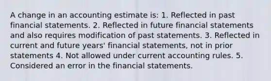 A change in an accounting estimate is: 1. Reflected in past financial statements. 2. Reflected in future financial statements and also requires modification of past statements. 3. Reflected in current and future years' financial statements, not in prior statements 4. Not allowed under current accounting rules. 5. Considered an error in the financial statements.