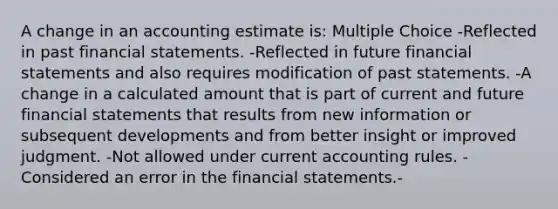 A change in an accounting estimate is: Multiple Choice -Reflected in past financial statements. -Reflected in future financial statements and also requires modification of past statements. -A change in a calculated amount that is part of current and future financial statements that results from new information or subsequent developments and from better insight or improved judgment. -Not allowed under current accounting rules. -Considered an error in the financial statements.-