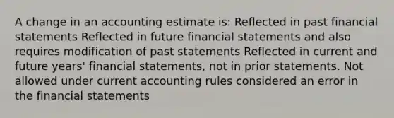 A change in an accounting estimate is: Reflected in past <a href='https://www.questionai.com/knowledge/kFBJaQCz4b-financial-statements' class='anchor-knowledge'>financial statements</a> Reflected in future financial statements and also requires modification of past statements Reflected in current and future years' financial statements, not in prior statements. Not allowed under current accounting rules considered an error in the financial statements