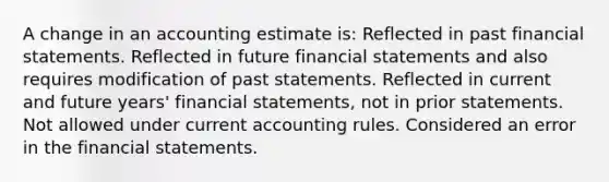 A change in an accounting estimate is: Reflected in past financial statements. Reflected in future financial statements and also requires modification of past statements. Reflected in current and future years' financial statements, not in prior statements. Not allowed under current accounting rules. Considered an error in the financial statements.