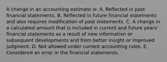 A change in an accounting estimate is: A. Reflected in past financial statements. B. Reflected in future financial statements and also requires modification of past statements. C. A change in a calculated amount that is included in current and future years' financial statements as a result of new information or subsequent developments and from better insight or improved judgment. D. Not allowed under current accounting rules. E. Considered an error in the financial statements.