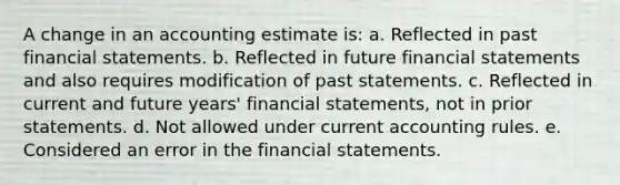 A change in an accounting estimate is: a. Reflected in past financial statements. b. Reflected in future financial statements and also requires modification of past statements. c. Reflected in current and future years' financial statements, not in prior statements. d. Not allowed under current accounting rules. e. Considered an error in the financial statements.