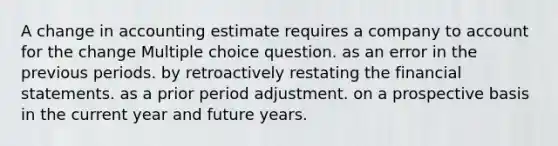 A change in accounting estimate requires a company to account for the change Multiple choice question. as an error in the previous periods. by retroactively restating the financial statements. as a prior period adjustment. on a prospective basis in the current year and future years.