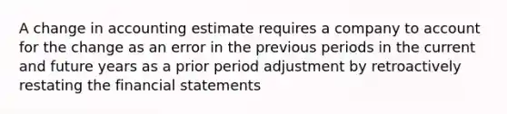 A change in accounting estimate requires a company to account for the change as an error in the previous periods in the current and future years as a prior period adjustment by retroactively restating the financial statements